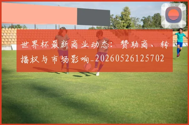 世界杯最新商业动态：赞助商、转播权与市场影响_20260526125702