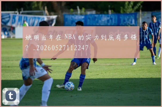 姚明当年在 NBA 的实力到底有多强？_20260527112247