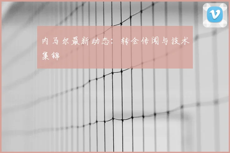 内马尔最新动态:转会传闻与技术集锦