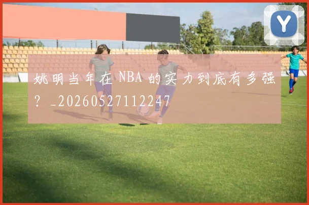 姚明当年在 NBA 的实力到底有多强?_20260527112247
