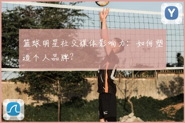 篮球明星社交媒体影响力:如何塑造个人品牌?